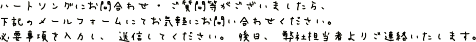 ハートソングにお問い合わせ・ご質問がございましたら、下記のメールフォームにてお気軽にお問い合わせ下さい。必要事項を入力し、送信して下さい。後日、弊社担当者よりご連絡いたします。