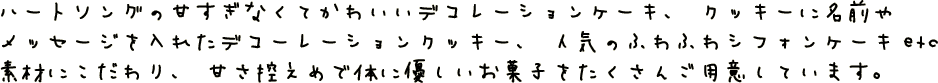 ハートソングの甘すぎなくてかわいいデコレーションケーキ、クッキーに名前やメッセージを入れたデコレンーションクッキー、人気のふわふわシフォンケーキetc　素材にこだわり、甘さ控えめで体に優しいお菓子をたくさんご用意しています。